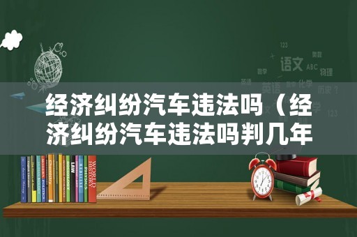 經(jīng)濟(jì)糾紛汽車違法嗎（經(jīng)濟(jì)糾紛汽車違法嗎判幾年）