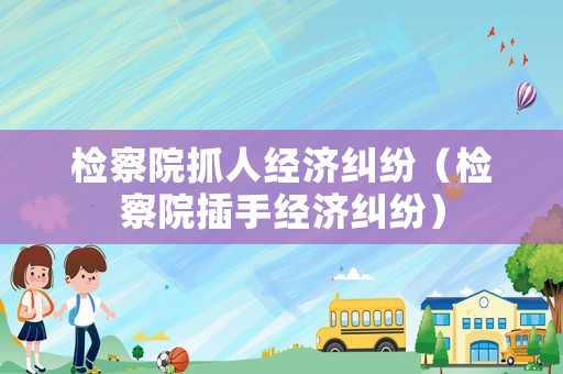 檢察院抓人經(jīng)濟糾紛（檢察院插手經(jīng)濟糾紛）