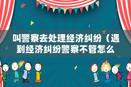 叫警察去處理經(jīng)濟(jì)糾紛（遇到經(jīng)濟(jì)糾紛警察不管怎么辦）
