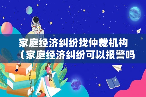 家庭經(jīng)濟糾紛找仲裁機構（家庭經(jīng)濟糾紛可以報警嗎）