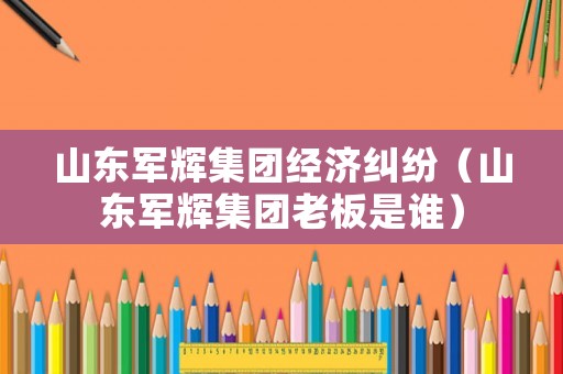 山東軍輝集團(tuán)經(jīng)濟(jì)糾紛（山東軍輝集團(tuán)老板是誰）