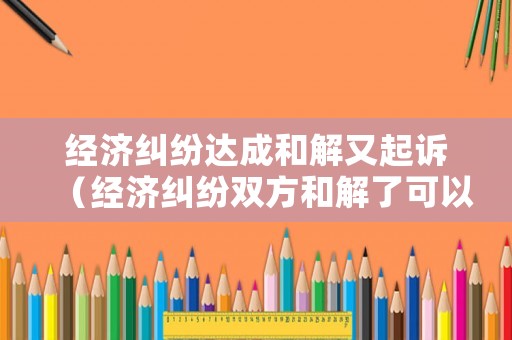 經(jīng)濟糾紛達成和解又起訴（經(jīng)濟糾紛雙方和解了可以撤訴嗎?）