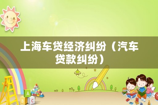 上海車(chē)貸經(jīng)濟(jì)糾紛（汽車(chē)貸款糾紛）