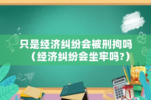 只是經(jīng)濟(jì)糾紛會被刑拘嗎（經(jīng)濟(jì)糾紛會坐牢嗎?）