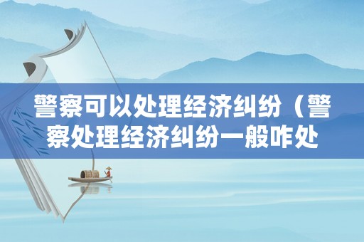 警察可以處理經(jīng)濟糾紛（警察處理經(jīng)濟糾紛一般咋處理）
