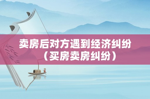 賣房后對(duì)方遇到經(jīng)濟(jì)糾紛（買房賣房糾紛）