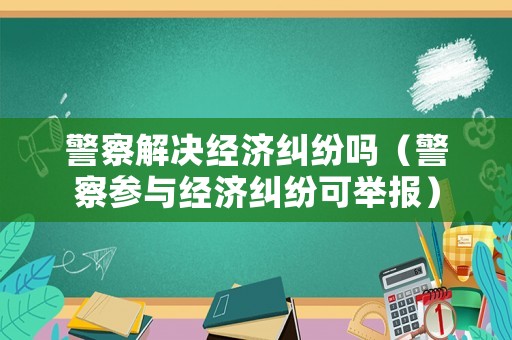 警察解決經(jīng)濟糾紛嗎（警察參與經(jīng)濟糾紛可舉報）