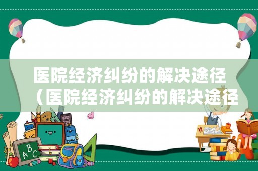 醫(yī)院經(jīng)濟(jì)糾紛的解決途徑（醫(yī)院經(jīng)濟(jì)糾紛的解決途徑包括）