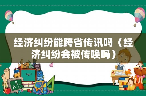 經(jīng)濟(jì)糾紛能跨省傳訊嗎（經(jīng)濟(jì)糾紛會被傳喚嗎）