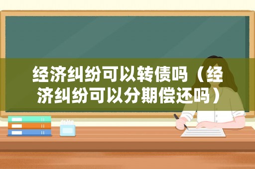 經(jīng)濟(jì)糾紛可以轉(zhuǎn)債嗎（經(jīng)濟(jì)糾紛可以分期償還嗎）
