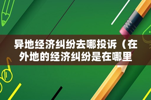 異地經(jīng)濟(jì)糾紛去哪投訴（在外地的經(jīng)濟(jì)糾紛是在哪里報(bào)案好）
