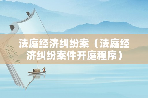 法庭經(jīng)濟(jì)糾紛案（法庭經(jīng)濟(jì)糾紛案件開庭程序）