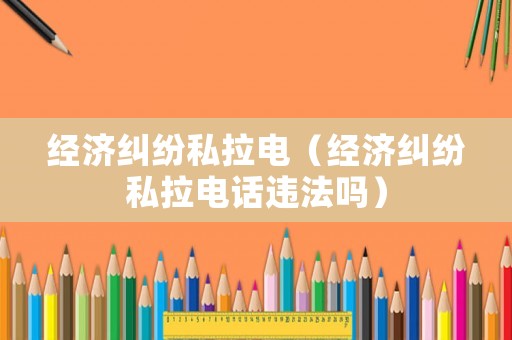 經(jīng)濟(jì)糾紛私拉電（經(jīng)濟(jì)糾紛私拉電話違法嗎）