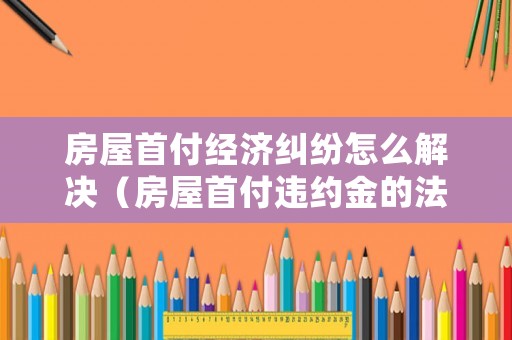 房屋首付經(jīng)濟糾紛怎么解決（房屋首付違約金的法律規(guī)定）