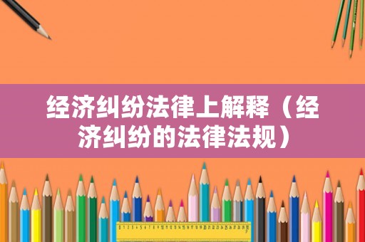 經(jīng)濟(jì)糾紛法律上解釋（經(jīng)濟(jì)糾紛的法律法規(guī)）