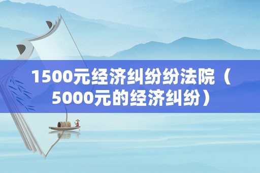 1500元經(jīng)濟(jì)糾紛紛法院（5000元的經(jīng)濟(jì)糾紛）