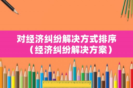 對(duì)經(jīng)濟(jì)糾紛解決方式排序（經(jīng)濟(jì)糾紛解決方案）
