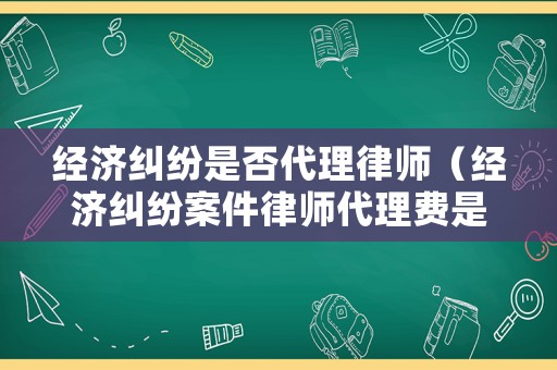 經(jīng)濟糾紛是否代理律師（經(jīng)濟糾紛案件律師代理費是多少）
