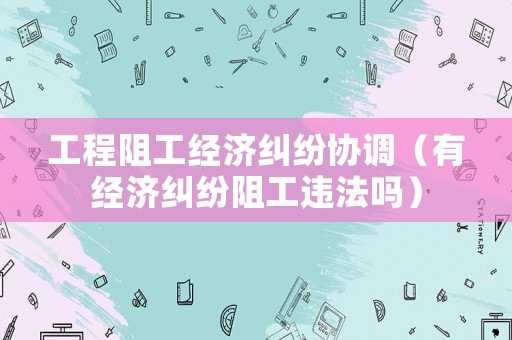 工程阻工經濟糾紛協調（有經濟糾紛阻工違法嗎）