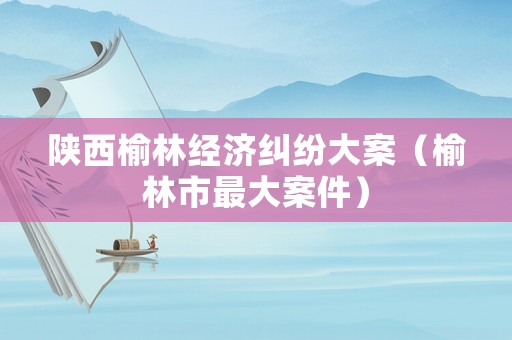 陜西榆林經(jīng)濟(jì)糾紛大案（榆林市最大案件）