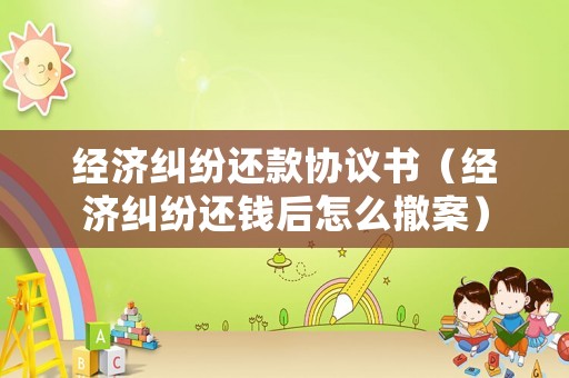 經(jīng)濟糾紛還款協(xié)議書（經(jīng)濟糾紛還錢后怎么撤案）