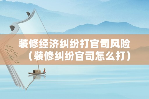 裝修經(jīng)濟糾紛打官司風(fēng)險（裝修糾紛官司怎么打）