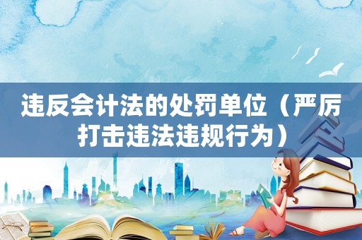 違反會計法的處罰單位（嚴(yán)厲打擊違法違規(guī)行為）