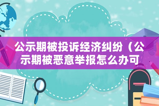 公示期被投訴經濟糾紛（公示期被惡意舉報怎么辦可以申訴么）