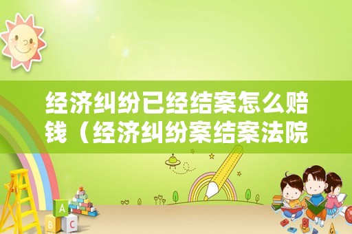 經(jīng)濟糾紛已經(jīng)結(jié)案怎么賠錢（經(jīng)濟糾紛案結(jié)案法院多久劃賬）