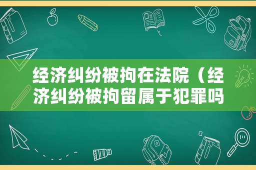 經濟糾紛被拘在法院（經濟糾紛被拘留屬于犯罪嗎）