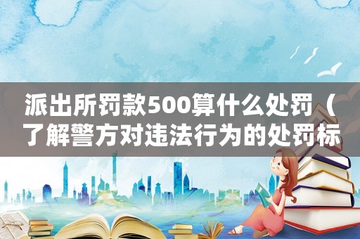 派出所罰款500算什么處罰（了解警方對(duì)違法行為的處罰標(biāo)準(zhǔn)）