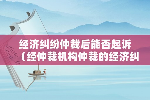 經(jīng)濟糾紛仲裁后能否起訴（經(jīng)仲裁機構(gòu)仲裁的經(jīng)濟糾紛是否可以再起訴）