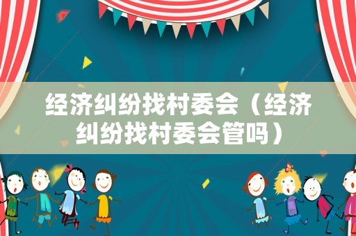 經(jīng)濟(jì)糾紛找村委會（經(jīng)濟(jì)糾紛找村委會管嗎）
