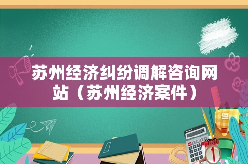 蘇州經(jīng)濟糾紛調(diào)解咨詢網(wǎng)站（蘇州經(jīng)濟案件）