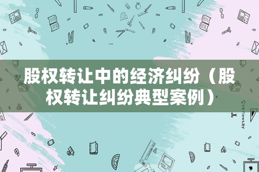 股權(quán)轉(zhuǎn)讓中的經(jīng)濟(jì)糾紛（股權(quán)轉(zhuǎn)讓糾紛典型案例）