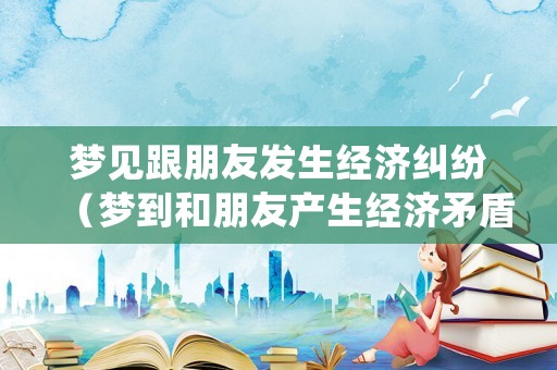 夢見跟朋友發(fā)生經(jīng)濟(jì)糾紛（夢到和朋友產(chǎn)生經(jīng)濟(jì)矛盾）