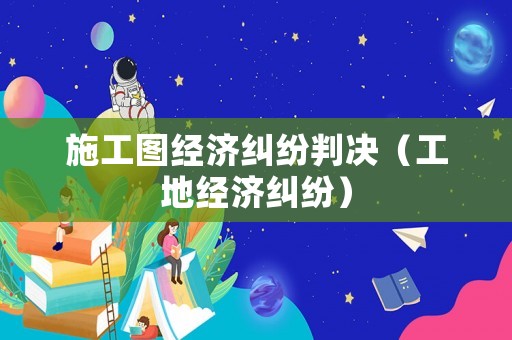 施工圖經(jīng)濟糾紛判決（工地經(jīng)濟糾紛）