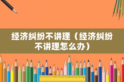 經(jīng)濟糾紛不講理（經(jīng)濟糾紛不講理怎么辦）