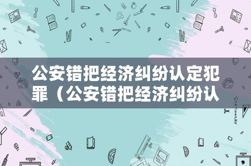 公安錯(cuò)把經(jīng)濟(jì)糾紛認(rèn)定犯罪（公安錯(cuò)把經(jīng)濟(jì)糾紛認(rèn)定犯罪怎么辦）
