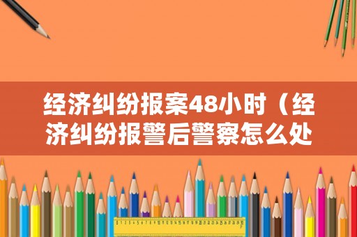 經濟糾紛報案48小時（經濟糾紛報警后警察怎么處理）
