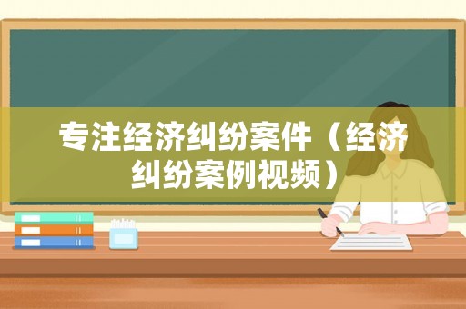 專(zhuān)注經(jīng)濟(jì)糾紛案件（經(jīng)濟(jì)糾紛案例視頻）