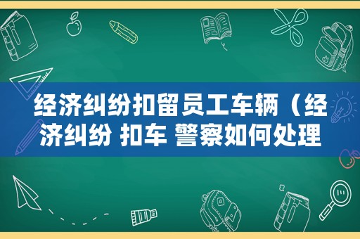 經(jīng)濟(jì)糾紛扣留員工車輛（經(jīng)濟(jì)糾紛 扣車 警察如何處理）