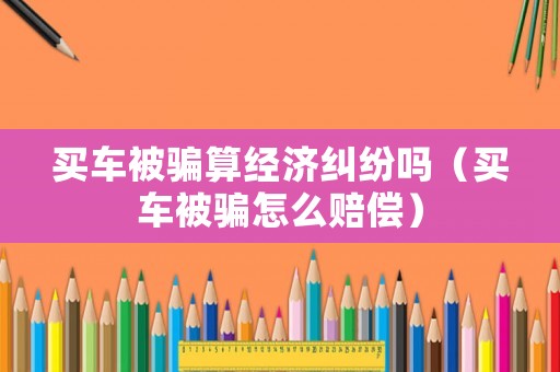 買車被騙算經(jīng)濟(jì)糾紛嗎（買車被騙怎么賠償）