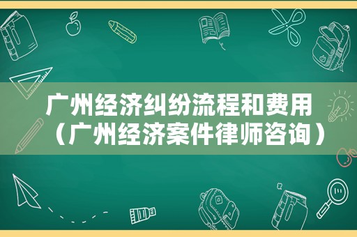 廣州經(jīng)濟(jì)糾紛流程和費用（廣州經(jīng)濟(jì)案件律師咨詢）