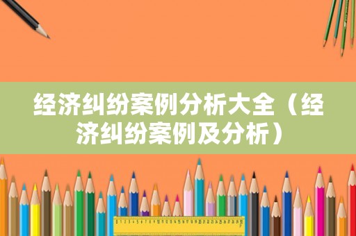 經(jīng)濟(jì)糾紛案例分析大全（經(jīng)濟(jì)糾紛案例及分析）