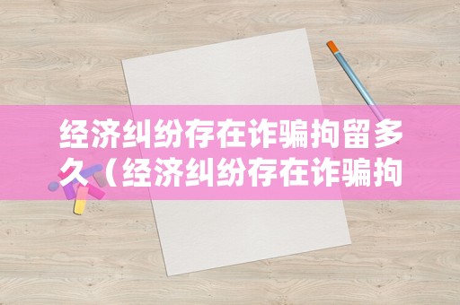經(jīng)濟糾紛存在詐騙拘留多久（經(jīng)濟糾紛存在詐騙拘留多久結(jié)案）
