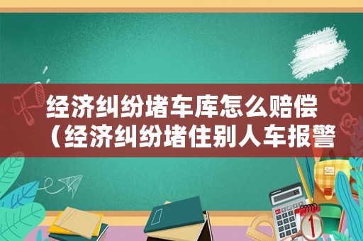 經(jīng)濟(jì)糾紛堵車庫怎么賠償（經(jīng)濟(jì)糾紛堵住別人車報(bào)警有用嗎）