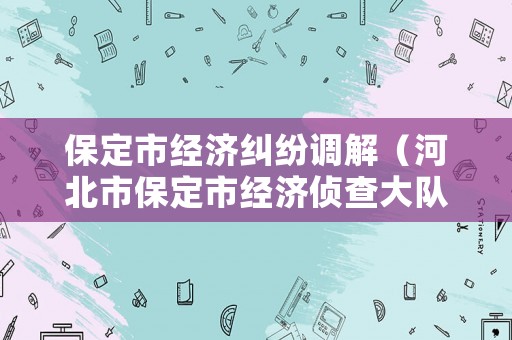 保定市經(jīng)濟(jì)糾紛調(diào)解（河北市保定市經(jīng)濟(jì)偵查大隊電話號碼）