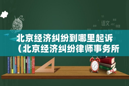 北京經(jīng)濟(jì)糾紛到哪里起訴（北京經(jīng)濟(jì)糾紛律師事務(wù)所）