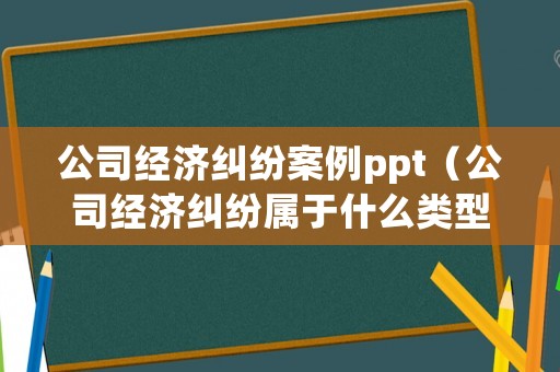 公司經(jīng)濟(jì)糾紛案例ppt（公司經(jīng)濟(jì)糾紛屬于什么類型案件）